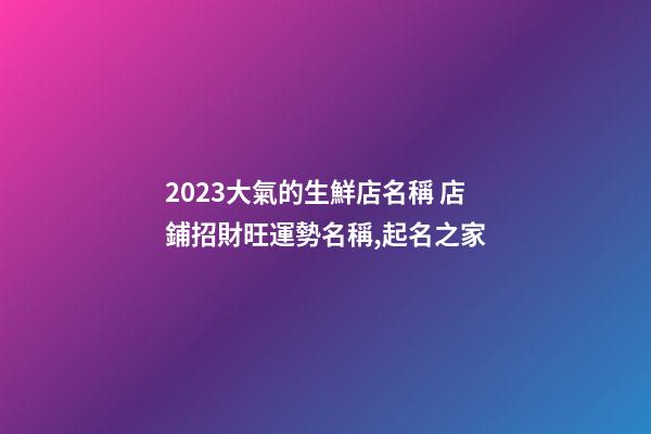 2023大氣的生鮮店名稱 店鋪招財旺運勢名稱,起名之家-第1張-店鋪起名-玄機派